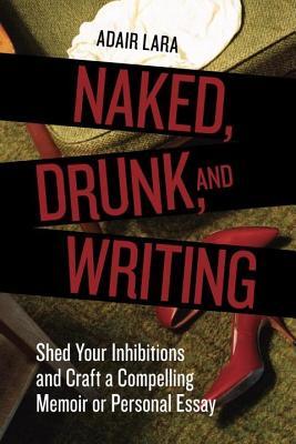 Naked, Drunk, and Writing- Shed Your Inhibitions and Craft a Compelling Memoir or Personal Essay by Adair Lara