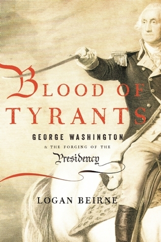 Blood of Tyrants- George Washington & the Forging of the Presidency by Logan Beirne
