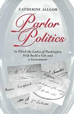 Parlor Politics- In Which the Ladies of Washington Help Build a City and a Government by Catherine Allgor