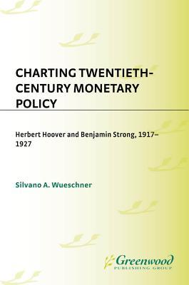 Charting Twentieth-Century Monetary Policy- Herbert Hoover and Benjamin Strong, 1917-1927 by Silvano A. Wueschner