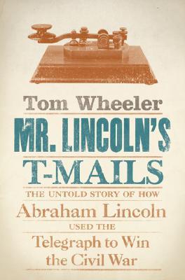 Mr. Lincoln's T-Mails- The Untold Story of How Abraham Lincoln Used the Telegraph to Win the Civil War by Tom Wheeler