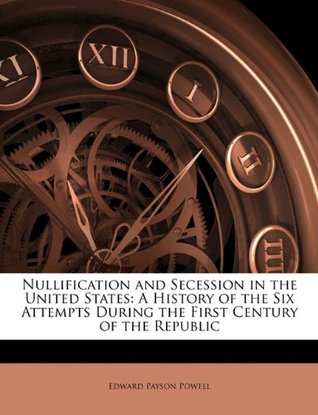 Nullification and Secession in the United States- A History of the Six Attempts During the First Century of the Republic by Edward Payson Powell
