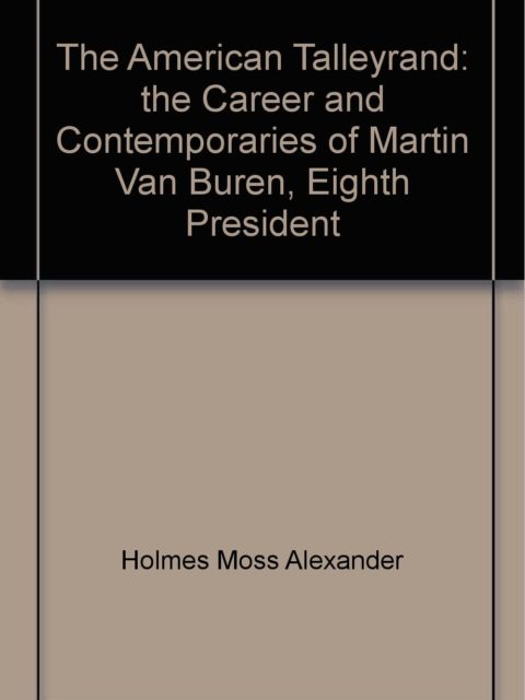The American Talleyrand- The Career and Contemporaries of Martin Van Buren, Eighth President, by Holmes Moss, Alexander