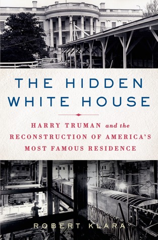 The Hidden White House- Harry Truman and the Reconstruction of America’s Most Famous Residence by Robert Klara
