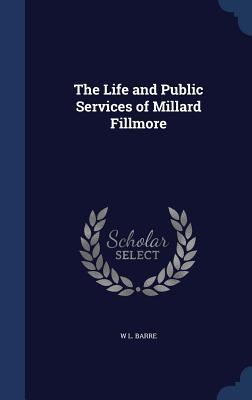 The Life and Public Services of Millard Fillmore by W L Barre