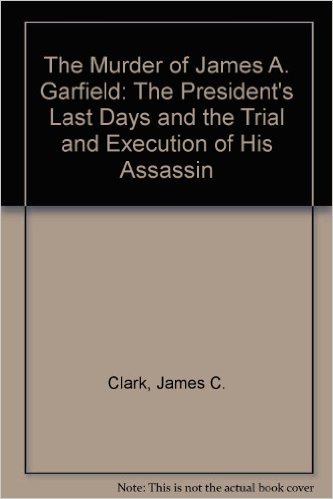 The Murder of James a Garfield- The President's Last Days and the Trial and Execution of His Assassin