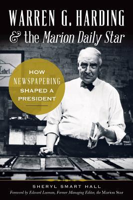 Warren G. Harding & the Marion Daily Star-- How Newspapering Shaped a President by Sheryl Smart Hall