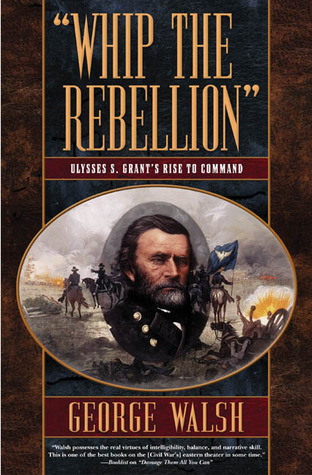Whip the Rebellion- Ulysses S. Grant's Rise to Command by George Walsh