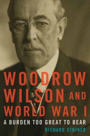Woodrow Wilson and World War I- A Burden Too Great to Bear by Richard Striner