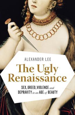 The Ugly Renaissance- Sex, Greed, Violence and Depravity in an Age of Beauty by Alexander Lee