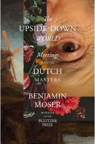 The Upside-Down World: Meetings with the Dutch Masters by Benjamin Moser